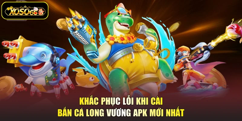 Khắc phục lỗi khi cài bắn cá Long Vương APK mới nhất